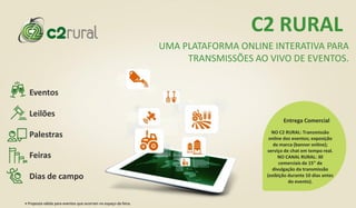 Eventos
Palestras
Feiras
Dias de campo
Leilões
C2 RURAL
UMA PLATAFORMA ONLINE INTERATIVA PARA
TRANSMISSÕES AO VIVO DE EVENTOS.
NO C2 RURAL: Transmissão
online dos eventos; exposição
de marca (banner online);
serviço de chat em tempo real.
NO CANAL RURAL: 30
comerciais de 15” de
divulgação da transmissão
(exibição durante 10 dias antes
do evento).
Entrega Comercial
• Proposta válida para eventos que ocorram no espaço da feira.
 