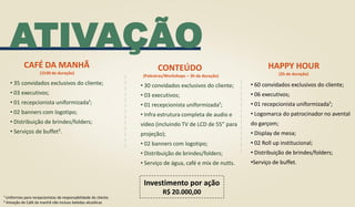 • 35 convidados exclusivos do cliente;
• 03 executivos;
• 01 recepcionista uniformizada¹;
• 02 banners com logotipo;
• Distribuição de brindes/folders;
• Serviços de buffet².
CAFÉ DA MANHÃ
(1h30 de duração)
ATIVAÇÃO
¹ Uniformes para recepcionistas de responsabilidade do cliente.
² Ativação de Café da manhã não incluso bebidas alcoólicas
CONTEÚDO
(Palestras/Workshops – 3h de duração)
• 30 convidados exclusivos do cliente;
• 03 executivos;
• 01 recepcionista uniformizada¹;
• Infra estrutura completa de audio e
vídeo (incluindo TV de LCD de 55” para
projeção);
• 02 banners com logotipo;
• Distribuição de brindes/folders;
• Serviço de água, café e mix de nutts.
Investimento por ação
R$ 20.000,00
HAPPY HOUR
(2h de duração)
• 60 convidados exclusivos do cliente;
• 06 executivos;
• 01 recepcionista uniformizada¹;
• Logomarca do patrocinador no avental
do garçom;
• Display de mesa;
• 02 Roll up institucional;
• Distribuição de brindes/folders;
•Serviço de buffet.
 
