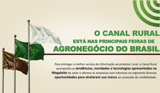 ESTÁ NAS PRINCIPAIS FEIRAS DE
O CANAL RURAL
AGRONEGÓCIO DO BRASIL
Para entregar o melhor serviço de informação ao produtor rural, o Canal Rural
acompanha as tendências, novidades e tecnologias apresentadas na
Megaleite do setor e oferece às empresas com interesse no segmento diversas
oportunidades para atrelarem sua marca ao conteúdo de credibilidade.
 