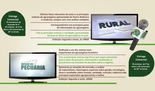 Últimos fatos relevantes do setor e as principais
notícias do agronegócio apresentado de forma dinâmica
e moderna, sempre com uma análise completa
Correspondentes nos principais polos
de informações do agronegócio
Traz as principais notícias e novidades apresentadas
durante as feiras de agronegócio no país.
Exibição: Segunda a Sexta, às 19h00
25 assinaturas de
chamada de 5”
05 vinhetas de 5”de
bloco e 05 comerciais de
30” no break.
Entrega
Comercial
02 vinhetas de 5”de
bloco e 02 comerciais
de 30” no break.
Entrega
Comercial
Dedicado a um dos setores mais
importantes do agronegócio brasileiro
Apresenta as cotações do mercado, a análise
de especialistas, reportagens especiais sobre gestão, tecnologias,
dicas e novidades sobre manejo, sanidade, nutrição, cobertura das
principais exposições agropecuárias e leilões
Exibição: Segunda à sexta, 20h00
Traz as principais notícias das feiras que sejam relevantes
para o setor da pecuária, informando e auxiliando os
pecuáristas nas tomadas de decisões sobre o negócio.
 