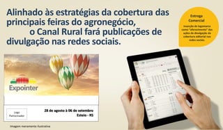 Alinhado às estratégias da cobertura das
principais feiras do agronegócio,
o Canal Rural fará publicações de
divulgação nas redes sociais.
Inserção de logomarca
como “oferecimento” das
ações de divulgação da
cobertura editorial nas
redes sociais.
Entrega
Comercial
Imagem meramente ilustrativa
28 de agosto à 06 de setembro
Esteio - RS
Logo
Patrocinador
 