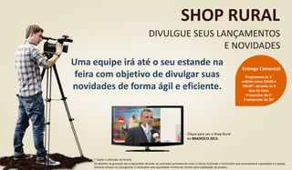 Uma equipe irá até o seu estande na
feira com objetivo de divulgar suas
novidades de forma ágil e eficiente.
SHOP RURAL
DIVULGUE SEUS LANÇAMENTOS
E NOVIDADES
Programete de 1’
exibido entre 10h00 e
10h30*, durante os 3
dias de feira.
9 inserções de 1’
5 comerciais de 30”
Entrega Comercial
Clique para ver o Shop Rural
do BRADESCO 2013.
* Sujeito a alteração de horário
Os detalhes da gravação dos programetes deverão ser acertados previamente entre o cliente (incluindo o funcionário que acompanhará a gravação) e a equipe,
evitando atrasos no cronograma. É necessário uma quantidade mínima de clientes para viabilização do projeto.
 