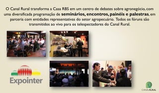 O Canal Rural transforma a Casa RBS em um centro de debates sobre agronegócio, com
uma diversificada programação de seminários, encontros, painéis e palestras, em
parceria com entidades representativas do setor agropecuário. Todos os fóruns são
transmitidos ao vivo para os telespectadores do Canal Rural.
 