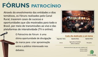 FÓRUNS PATROCÍNIO
O Patrocínio de Fórum é uma
ótima oportunidade de divulgação
da marca para criar aproximação
entre o público interessado nos
debates.
Através do envolvimento das entidades e dias
temáticos, os Fóruns realizados pelo Canal
Rural, trazerem cases de sucesso e
oportunidades que são mostrados para todo o
Brasil, por meio de transmissões ao vivo e das
plataformas de interatividade (TV e online).
Horários dos fóruns (seg, qua e qui): 10h00 às 12h*
14h30 às 16h00*
16h30 às 18h00*
Segunda- Feira Quarta-Feira Quinta-Feira
Arroz
Agricultura Familiar
(leite e tabaco)
Pecuária
Cada dia dedicado a um tema
 