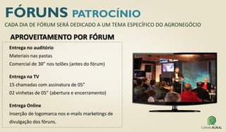 FÓRUNS PATROCÍNIO
Entrega no auditório
Materiais nas pastas
Comercial de 30” nos telões (antes do fórum)
Entrega na TV
15 chamadas com assinatura de 05”
02 vinhetas de 05” (abertura e encerramento)
Entrega Online
Inserção de logomarca nos e-mails marketings de
divulgação dos fóruns.
CADA DIA DE FÓRUM SERÁ DEDICADO A UM TEMA ESPECÍFICO DO AGRONEGÓCIO
APROVEITAMENTO POR FÓRUM
 