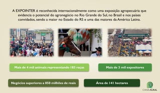 A EXPOINTER é reconhecida internacionalmente como uma exposição agropecuária que
evidencia o potencial do agronegócio no Rio Grande do Sul, no Brasil e nos países
convidados, sendo a maior no Estado do RS e uma das maiores da América Latina.
Mais de 3 mil expositores
Área de 141 hectaresNegócios superiores a 850 milhões de reais
Mais de 4 mil animais representando 183 raças
 