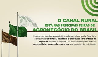 ESTÁ NAS PRINCIPAIS FEIRAS DE
O CANAL RURAL
AGRONEGÓCIO DO BRASIL
Para entregar o melhor serviço de informação ao produtor rural, o Canal Rural
acompanha as tendências, novidades e tecnologias apresentadas na
Expointer e oferece às empresas com interesse no segmento diversas
oportunidades para atrelarem sua marca ao conteúdo de credibilidade.
 