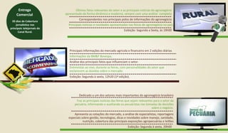 Últimos fatos relevantes do setor e as principais notícias do agronegócio
apresentado de forma dinâmica e moderna, sempre com uma análise completa
Correspondentes nos principais polos de informações do agronegócio
Principais notícias e novidades apresentadas nas feiras de agronegócio no país.
Exibição: Segunda a Sexta, às 19h00
Principais informações do mercado agrícola e financeiro em 2 edições diárias
Informações da BM&F Bovespa.
Análise dos principais fatos que influenciam o setor.
Entrevistas ao vivo, durante as feiras, com personalidades do setor que
esclarecem as dúvidas sobre o mercado.
Exibição: Segunda à sexta, 12h20 (1ª edição).
Dedicado a um dos setores mais importantes do agronegócio brasileiro
Apresenta as cotações do mercado, a análise de especialistas, reportagens
especiais sobre gestão, tecnologias, dicas e novidades sobre manejo, sanidade,
nutrição, cobertura das principais exposições agropecuárias e leilões
Exibição: Segunda à sexta, 20h00
Traz as principais notícias das feiras que sejam relevantes para o setor da
pecuária, informando e auxiliando os pecuáristas nas tomadas de decisões
sobre o negócio.
05 dias de Cobertura
jornalística nos
principais telejornais do
Canal Rural.
Entrega
Comercial
 