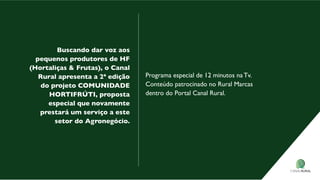 Buscando dar voz aos
pequenos produtores de HF
(Hortaliças & Frutas), o Canal
rural apresenta a 2ª edição
do projeto CoMUNIdAde
HortIFrÚtI, proposta
especial que novamente
prestará um serviço a este
setor do Agronegócio.
Programa especial de 12 minutos na Tv.
Conteúdo patrocinado no Rural Marcas
dentro do Portal Canal Rural.
 