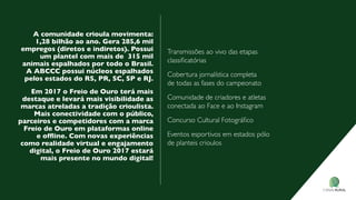 A comunidade crioula movimenta:
1,28 bilhão ao ano. Gera 285,6 mil
empregos (diretos e indiretos). Possui
um plantel com mais de 315 mil
animais espalhados por todo o Brasil.
A ABCCC possui núcleos espalhados
pelos estados do rs, Pr, sC, sP e rj.
em 2017 o Freio de ouro terá mais
destaque e levará mais visibilidade as
marcas atreladas a tradição crioulista.
Mais conectividade com o público,
parceiros e competidores com a marca
Freio de ouro em plataformas online
e ofﬂine. Com novas experiências
como realidade virtual e engajamento
digital, o Freio de ouro 2017 estará
mais presente no mundo digital!
transmissões ao vivo das etapas
classiﬁcatórias
Cobertura jornalística completa
de todas as fases do campeonato
Comunidade de criadores e atletas
conectada ao face e ao instagram
Concurso Cultural Fotográﬁco
eventos esportivos em estados pólo
de planteis crioulos
 