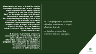 Nos últimos 40 anos o Brasil deixou de
importar alimento e se tornou um dos
maiores produtores e exportadores
mundiais, o que por projeções da
FAo será o maior na próxima década.
este cenário demonstra que temos
ferramentas no país para garantir esse
crescimento da produção interna de
alimentos com sustentabilidade, mas
com obstáculos a serem enfrentados:
Capital de Giro; Falta de Crédito;
Infra estrutura; Alterações Cambiais;
Planejamento safra.
o Geração Agro trará uma rede
colaborativa de jovens de todo Brasil
com o objetivo de compartilhar
diferentes experiências, realidades e
projetos, com a inovação da atualidade
agropecuária e a necessidade
de comunicar a importância
do que são e pelo que fazem.
Na Tv um programa de 22 minutos
e Quadros especiais nos principais
telejornais da grade.
No digital teremos um Blog
totalmente dedicado ao projeto.
 