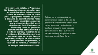 em sua Nona edição, o Programa
Na Estrada exibirá os desaﬁos que
os caminhoneiros enfrentam ao
cruzar as malhas viárias de todo
país. o programa mostra de perto
o dia a dia de caminhoneiros reais
que levam importantes cargas
para economia brasileira até
seu destino ﬁnal. Em formato
de reality show, os próprios
caminhoneiros contam como é
a vida na estrada, mostrando as
aventuras, diﬁculdades e perigos
para entregar as cargas dentro
do prazo, a alegria de contar com
os companheiros de proﬁssão, a
saudade da família, a lembrança
de amigos perdidos na estrada.
Relatos em primeira pessoa, os
caminhoneiros trazem o dia a dia da
proﬁssão e contam como é estar atrás
de um volante de caminhão, com a
tarefa de entregar a carga no prazo
certo. Inserções de 5” e 30”/ Ações
de Merchandising e Página do projeto
dentro do portal Canal Rural.
 