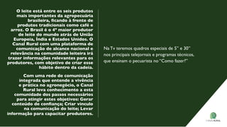o leite está entre os seis produtos
mais importantes da agropecuária
brasileira, ﬁcando à frente de
produtos tradicionais como café e
arroz. o Brasil é o 4º maior produtor
de leite do mundo atrás de União
europeia, Índia e estados Unidos. o
Canal rural com uma plataforma de
comunicação de alcance nacional e
relevância na comunidade leiteira irá
trazer informações relevantes para os
produtores, com objetivo de criar esse
hábito dentro da cadeia.
Com uma rede de comunicação
integrada que entende a vivência
e prática no agronegócio, o Canal
rural leva conhecimento a esta
comunidade dos passos necessários
para atingir estes objetivos: Gerar
conteúdo de conﬁança; Criar vinculo
na comunicação do leite; Levar
informação para capacitar produtores.
Na Tv teremos quadros especiais de 5” e 30”
nos principais telejornais e programas técnicos,
que ensinam o pecuarista no “Como fazer?”
 