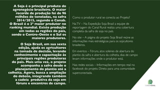 A soja é o principal produto do
agronegócio brasileiro. o maior
recorde de produção foi de 96
milhões de toneladas, na safra
2014/2015, segundo o Conab.
o Brasil é o 2º maior produtor no
ranking mundial. existe produção
em todas as regiões do país,
sendo o Centro-oeste e o sul os
maiores produtores.
o soja Brasil, em sua sexta
edição, ajuda os agricultores
na tomada de decisão, levando
conhecimento e capacitação às
principais regiões produtoras
do país. Mais uma vez, o projeto
acompanha a safra desde o
planejamento do plantio até a
colheita. Agora, busca a ampliação
do debate, integrando também
a cadeia produtiva da soja em
fóruns e encontros de campo.
Como o produtor rural se conecta ao projeto?
natv – na expedição soja brasil a equipe de
reportagem do Canal Rural realiza uma cobertura
completa da safra de soja no país.
no site – a página do projeto soja brasil reúne as
informações mais estratégicas para os sojicultores
brasileiros.
em eventos – fóruns, atos solenes de abertura do
plantio da safra e abertura da colheita, dias de campo
levam informações onde o produtor está.
nas redes sociais – informações em tempo real no
facebook do projeto. direto para uma comunidade
superconectada.
 