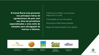 o Canal rural está presente
nas principais feiras de
agrobusiness do país com
seu time de jornalistas
especializados e uma série de
soluções para divulgação de
marcas e clientes.
Cobertura jornalística nos principais
telejornais e na web
transmissões ao vivo de eventos
shop Rural evisite nosso estande
espaço de relacionamento com clientes
MARÇO 2017
NÃO-ME-TOQUE - RS
MAIO 2017
RIBEIRÃO PRETO - SP
SETEMBRO 2017
ESTEIO - RS
MAIO 2017
BRASÍLIA - DF
MAIO 2017
LUIS EDUARDO
MAGALHÃES - BA
 