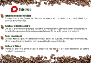 Objetivos
Fortalecimento do Negócio
Fortalecer a produção nacional e estruturar a cadeia produtiva para que tenha força
política e institucional.
Celebrar o Café Brasileiro
Dar ao Café Brasileiro prestígio nacional e internacional, sendo reconhecido pela sua
qualidade e pela produção responsável do ponto de vista social e ambiente.
Gerar Informação
Difundir tecnologias, modelos de manejo, cases de sucesso, informação de mercado,
clima e alertas agronômicos com regularidade e assertividade.
Unificar a Cadeia
Promover encontro entre a cadeia produtiva nos debates dos grandes temas do setor e
de objetivos comuns.
 