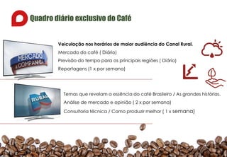 Quadro diário exclusivo do Café
Veiculação nos horários de maior audiência do Canal Rural.
Mercado do café ( Diário)
Previsão do tempo para as principais regiões ( Diário)
Reportagens (1 x por semana)
Temas que revelam a essência do café Brasileiro / As grandes histórias.
Análise de mercado e opinião ( 2 x por semana)
Consultoria técnica / Como produzir melhor ( 1 x semana)
 