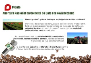Evento
Abertura Nacional da Colheita do Café em Nova Rezende
Evento ganhará grande destaque na programação do Canal Rural.
O evento, de realização da Guaxupé, acontecerá no final de abril.
Será um dia de programação voltada ao mercado do café com
palestras técnicas no turno da manhã e uma grande cerimônia
político-institucional ao meio-dia.
Ás 13h será realizada a colheita simbólica envolvendo
produtores, líderes do setor e políticos. Toda a ação será
transmitida ao vivo pelo Canal Rural.
O evento terá cobertura editorial do Canal Rural, na TV e
internet durante a semana que antecede ao evento.
 