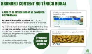 O Técnica Rural mantém o mesmo formato, mas
as marcas parceiras terão visibilidade durante o
conteúdo, por meio dos seus especialistas
(técnicos, engenheiros agrônomos,
pesquisadores).
As informações relevantes
serão fornecidas pelas marcas.
BRANDED CONTENT NO TÉNICA RURAL
Empresas ensinarão “como se faz” alguma
técnica rural com seus especialistas e produtos.
Programa
Exibido aos
sábados
A MARCA DO PATROCINADOR NO CONTEÚDO
DO PROGRAMA
 