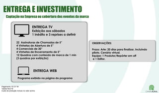 ENTREGA E INVESTIMENTO
ENTREGA TV
Exibição aos sábados
1 inédito e 3 reprises a definir
22 Assinaturas de Chamadas de 5”
4 Vinhetas de Abertura de 5”
4 Comerciais de 30”
4 Vinhetas de Encerramento de 5”
12 Quadros com conteúdo de marca de 1 min
(3 quadros por exibição)
ENTREGA WEB
Programa exibido na página do programa
OBSERVAÇÕES:
Prazo: Arte: 20 dias para finalizar, incluindo
piloto. Cenário virtual.
Equipe: 1 Produtor/Repórter em off
e 1 Editor.
Pagamento 15 D.F.M
Tabela Nov/16
Custo de produção incluso no valor acima
Captação na Empresa ou cobertura dos eventos da marca
 