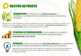 OBJETIVO DO PROJETO
Mostraremos como multiplicam o valor do milho não apenas na produção do biocombustível, mas
também nas oportunidades geradas a partir do uso do DDG, o subproduto da destilação que se
consolida como ração animal com alta concentração de proteína.
AGREGAR VALOR: O POTENCIAL DO ETANOL DE MILHO E A
EXPERIÊNCIA DE PRODUTORES E EMPRESÁRIOS QUE JÁ INVESTEM NA
ATIVIDADE.
ESTRATÉGIAS DE COMERCIALIZAÇÃO: OS MECANISMOS QUE ESTÃO À
DISPOSIÇÃO DE PRODUTORES E INDÚSTRIAS PARA MELHORAR A
RENTABILIDADE E OS CUSTOS.
TECNOLOGIA: VIAGEM EM BUSCA DAS MELHORES PRÁTICAS, QUE GARANTAM
MAIS PRODUTIVIDADE SEM PERDER A RENTABILIDADE DAS LAVOURAS.
Apresentaremos o que há de mais moderno em relação as ferramentas tecnológicas e
produtos disponíveis no mercado de agricultura digital, com foco na eficiência da
produção de milho.
 