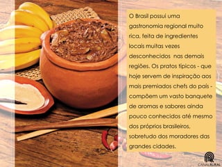 O Brasil possui uma
gastronomia regional muito
rica, feita de ingredientes
locais muitas vezes
desconhecidos nas demais
regiões. Os pratos típicos - que
hoje servem de inspiração aos
mais premiados chefs do país -
compõem um vasto banquete
de aromas e sabores ainda
pouco conhecidos até mesmo
dos próprios brasileiros,
sobretudo dos moradores das
grandes cidades.
 