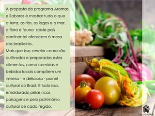 A proposta do programa Aromas
e Sabores é mostrar tudo o que
a terra, os rios, os lagos e o mar,
a flora e fauna deste país
continental oferecem à mesa
dos brasileiros.
Mais que isso, revelar como são
cultivados e preparados estes
alimentos, como comidas e
bebidas locais compõem um
imenso - e delicioso - painel
cultural do Brasil. E tudo isso,
emoldurado pelas ricas
paisagens e pelo patrimônio
cultural de cada região.
 