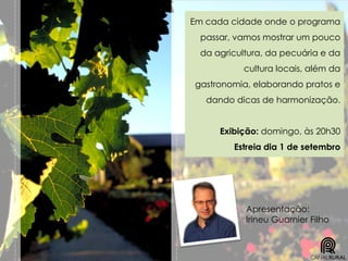 Em cada cidade onde o programa
passar, vamos mostrar um pouco
da agricultura, da pecuária e da
cultura locais, além da
gastronomia, elaborando pratos e
dando dicas de harmonização.
Exibição: domingo, às 20h30
Estreia dia 1 de setembro
Apresentação:
Irineu Guarnier Filho
 