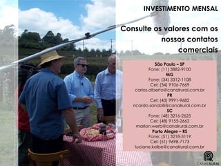 INVESTIMENTO MENSAL
Consulte os valores com os
nossos contatos
comerciais
São Paulo – SP
Fone: (11) 3882-9100
MG
Fone: (34) 3312-1108
Cel: (34) 9106-7669
carlos.alberto@canalrural.com.br
PR
Cel: (43) 9991-9682
ricardo.sandolli@canalrural.com.br
SC
Fone: (48) 3216-2625
Cel: (48) 9155-2662
marlon.werb@canalrural.com.br
Porto Alegre – RS
Fone: (51) 3218-5119
Cel: (51) 9698-7173
luciane.kolbe@canalrural.com.br
 