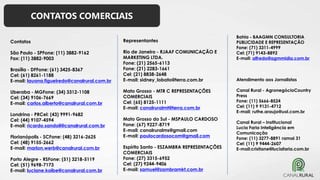 CONTATOS COMERCIAIS
Contatos
São Paulo - SPFone: (11) 3882-9162
Fax: (11) 3882-9003
Brasília - DFFone: (61) 3425-8367
Cel: (61) 8261-1188
E-mail: lauana.figueiredo@canalrural.com.br
Uberaba - MGFone: (34) 3312-1108
Cel: (34) 9106-7669
E-mail: carlos.alberto@canalrural.com.br
Londrina - PRCel: (43) 9991-9682
Cel: (44) 9107-4594
E-mail: ricardo.sandoli@canalrural.com.br
Florianópolis - SCFone: (48) 3216-2625
Cel: (48) 9155-2662
E-mail: marlon.werb@canalrural.com.br
Porto Alegre - RSFone: (51) 3218-5119
Cel: (51) 9698-7173
E-mail: luciane.kolbe@canalrural.com.br
Representantes
Rio de Janeiro - RJAAF COMUNICAÇÃO E
MARKETING LTDA.
Fone: (21) 2565-6113
Fone: (21) 2283-1661
Cel: (21) 8838-2648
E-mail: sidney_lobato@terra.com.br
Mato Grosso - MTR C REPRESENTAÇÕES
COMERCIAIS
Cel: (65) 8125-1111
E-mail: canalruralmt@terra.com.br
Mato Grosso do Sul - MSPAULO CARDOSO
Fone: (67) 9227-8719
E-mail: canalruralms@gmail.com
E-mail: paulocardosocom@gmail.com
Espírito Santo - ESZAMBRA REPRESENTAÇÕES
COMERCIAIS
Fone: (27) 3315-6952
Cel: (27) 9244-9406
E-mail: samuel@zambramkt.com.br
Bahia - BAAGMN CONSULTORIA
PUBLICIDADE E REPRESENTAÇÃO
Fone: (71) 3311-4999
Cel: (71) 9143-8892
E-mail: alfredo@agmmidia.com.br
Atendimento aos Jornalistas
Canal Rural - AgronegócioCountry
Press
Fone: (11) 5666-8524
Cel: (11) 9 9131-4712
E-mail: ruthe.araujo@uol.com.br
Canal Rural – Institucional
Lucia Faria Inteligência em
Comunicação
Fone: (11) 3277-8891 ramal 31
Cel: (11) 9 9444-2607
E-mail:cristiane@luciafaria.com.br
 