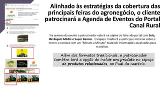 Alinhado às estratégias da cobertura das
principais feiras do agronegócio, o cliente
patrocinará a Agenda de Eventos do Portal
Canal Rural
Na semana do evento o patrocinador estará na página de feiras do portal com Selo,
Retângulo Médio e Super Banner. O espaço mostrará as principais notícias sobre o
evento e contará com um “Minuto a Minuto”, trazendo informações atualizadas para
o público.
Além dos formatos tradicionais, o patrocinador
também terá a opção de incluir um produto no espaço
de produtos relacionados, ao final da matéria.
 