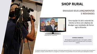 SHOP RURAL
Uma equipe irá até o estande do
cliente na feira com objetivo de
divulgar suas novidades de forma
ágil e eficiente.
DIVULGUE SEUS LANÇAMENTOS
E NOVIDADES
Clique para ver o Shop Rural.
Os detalhes da gravação dos programetes deverão ser acertados previamente entre o cliente (incluindo o funcionário que acompanhará a
gravação) e a equipe, evitando atrasos no cronograma. É necessário uma quantidade mínima de clientes para viabilização do projeto.
ENTREGA COMERCIAL
09 inserções de programete de 1’ em horário a definir
durante 3 dias de feira e 5 comerciais de 30” em horário
rotativo.
 