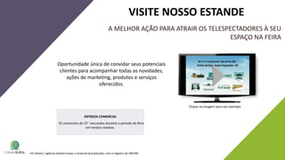 A MELHOR AÇÃO PARA ATRAIR OS TELESPECTADORES À SEU
ESPAÇO NA FEIRA
Oportunidade única de convidar seus potenciais
clientes para acompanhar todas as novidades,
ações de marketing, produtos e serviços
oferecidos.
VISITE NOSSO ESTANDE
Clique na imagem para ver exemplo
•O cliente / agência deverá enviar o material já produzido, com o registro de ANCINE.
ENTREGA COMERCIAL
25 comerciais de 15” veiculados durante o período da feira
em horário rotativo.
 