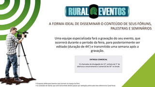 A FORMA IDEAL DE DISSEMINAR O CONTEÚDO DE SEUS FÓRUNS,
PALESTRAS E SEMINÁRIOS
Uma equipe especializada fará a gravação do seu evento, que
ocorrerá durante o período da feira, para posteriormente ser
editado (duração de 44’) e transmitido uma semana após a
gravação.
• Proposta válida para eventos que ocorram no espaço da feira.
• O conteúdo do evento que será transmitido deverá passar por avaliação prévia pela área editorial do Canal Rural.
ENTREGA COMERCIAL
15 chamadas de divulgação de 15”, vinheta de 5” de
abertura e encerramento e comercial de 30” no break.
 