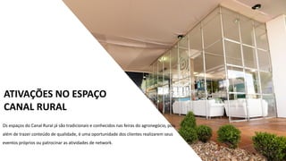 Os eventos no Espaço Canal Rural já são tradicionais pelo
conteúdo abordado totalmente dirigido e qualificado,
reunindo os principais líderes e entidades representativas do
setor. Os eventos no Espaço Canal Rural já são tradicionais
pelo conteúdo abordado totalmente dirigido e qualificado,
reunindo os principais líderes e entidades representativas do
setor.
ATIVAÇÕES NO ESPAÇO
CANAL RURAL
Os espaços do Canal Rural já são tradicionais e conhecidos nas feiras do agronegócio, pois
além de trazer conteúdo de qualidade, é uma oportunidade dos clientes realizarem seus
eventos próprios ou patrocinar as atividades de network.
 