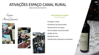 ATIVAÇÕES ESPAÇO CANAL RURAL
(ação exclusiva para Expointer)
• Enólogo e vinhos
• 02 Banners do patrocinador
• Recepcionista no espaço
• 20 convidados do patrocinador
• Buffet de frios
•Display de mesa
• Bandeirinhas indicando os alimentos
DEGUSTAÇÃO DE VINHOS
(2h de duração)
 