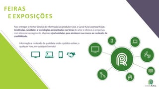 FEIRAS
E EXPOSIÇÕES
Informaçãoeconteúdodequalidade onde opúblicoestiver,a
qualquer hora,emqualquerformato!
Paraentregar omelhorserviçode informaçãoaoprodutorrural,oCanalRuralacompanhaas
tendências, novidades etecnologiasapresentadas nasfeirasdosetoreofereceàsempresas,
cominteresse nosegmento,diversasoportunidades paraatrelarem suamarcaaoconteúdode
credibilidade.
 
