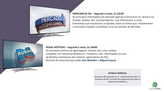 MERCADO & CIA – Segunda à sexta, às 12h20
As principais informações do mercado agrícola e financeiro no Brasil e no
mundo. Análise dos acontecimentos que influenciam o setor.
Entrevistas que esclarecem as dúvidas sobre os temas que movimentam
o mercado e ajudam o produtor rural na tomada de decisões.
RURAL NOTÍCIAS – Segunda à sexta, às 19h00
As principais notícias do agronegócio, sempre com uma análise
completa. Um telejornal dinâmico e moderno, com informações ao vivo
de Brasília e destaques das maiores agrocapitais do País.
No time de comentaristas estão Ivan Wedekin e Miguel Daoud.
ENTREGA COMERCIAL
Assinatura de chamadas de 5”, vinheta de bloco de 5” e
comercias de 30” no break dos telejornais que farão as
coberturas jornalísticas.
 