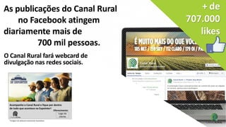 sociais.
+ de
707.000
likes
As publicações do Canal Rural
no Facebook atingem
diariamente mais de
700 mil pessoas.
O Canal Rural fará webcard de
divulgação nas redes sociais.
Acompanhe o Canal Rural e fique por dentro
de tudo que acontece na Expointer!
Logo do
cliente
Oferecimento:
*Imagem de webcard meramente ilustrativos
 