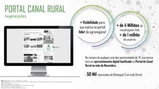 OBS: Tabela vigente – Out/17| Pagamento – 15 DFM
Proposta válida somente para fechamento até 5/11/2017. Valores tabela e descontos aplicados somente nessa proposta, não permanecendo no
histórico do cliente
Sujeito a disponibilidade de estoque.
Oferta especial sem troca ou negociação para propostas em vigor.
Pis de TV devem vir separados de Internet
Produção da peça de responsabilidade do cliente
PORTAL CANAL RURAL
Impressões
Na compra de qualquer uma das oportunidades de TV, sua marca
terá um aproveitamento digital bonificado no Portal do Canal
Rural no mês de Novembro.
- 50 Mil impressões de Retângulo 2 em todo Portal.
+ Visibilidade para
sua marca no portal
líder do agronegócio!
+ de 4 Milhões de
visualizações/mês
+ de 1 milhão
de usuários
 