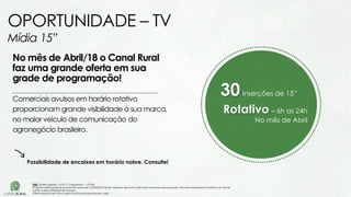 30inserções de 15”
Rotativo – 6h as 24h
No mês de Abril
No mês de Abril/18 o Canal Rural
faz uma grande oferta em sua
grade de programação!
Comerciais avulsos em horário rotativo
proporcionam grande visibilidade à sua marca,
no maior veículo de comunicação do
agronegócio brasileiro.
OPORTUNIDADE – TV
Mídia 15”
Possibilidade de encaixes em horário nobre. Consulte!
OBS: Tabela vigente – Out/17| Pagamento – 15 DFM
Proposta válida somente para fechamento até 15/04/2018 Valores, tabela e descontos aplicados somente nessa proposta, não permanecendo no histórico do cliente.
Sujeito a disponibilidade de estoque.
Oferta especial sem troca negociação para propostas em vigor.
 