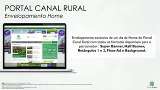 PORTAL CANAL RURAL
Envelopamento Home
Envelopamento exclusivo de um dia da Home do Portal
Canal Rural com todos os formatos disponíveis para o
patrocinador: Super Banner, Half Banner,
Retângulos 1 e 2, Floor Ad e Background.
OBS: Tabela vigente – Out/17| Pagamento – 15 DFM
Proposta válida somente para fechamento até 15/04/2018 Valores, tabela e descontos aplicados somente nessa proposta, não permanecendo no histórico do cliente.
Sujeito a disponibilidade de estoque.
Oferta especial sem troca negociação para propostas em vigor.
Pis de TV devem vir separados de Internet
 