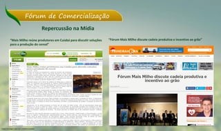 Fórum de Comercialização
“Mais Milho reúne produtores em Cuiabá para discutir soluções
para a produção do cereal”
“Fórum Mais Milho discute cadeia produtiva e incentivo ao grão”
Repercussão na Mídia
Clique na imagem para ver a matéria completa
 