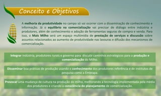 Conceito e Objetivos
A melhoria da produtividade no campo só vai ocorrer com a disseminação de conhecimento e
informação. Já o equilíbrio na comercialização vai precisar de diálogo entre indústria e
produtores, além de conhecimento e adoção de ferramentas seguras de compra e venda. Para
isso, o Mais Milho será um espaço multimídia de prestação de serviços e discussão sobre
assuntos relacionados ao aumento de produtividade nas lavouras e difusão dos mecanismos de
comercialização.
Integrar indústria, produtores rurais e governo para discutir caminhos estratégicos para a produção e
comercialização do Milho.
Disseminar boa práticas de produção usando o conhecimento dos produtores referência e de institutos de
pesquisa como a Embrapa.
Provocar uma mudança de cultura na produção do milho, melhorando a tecnologia implementada pela média
dos produtores e criando a consciência do planejamento de comercialização.
 