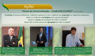 Ações
Fórum de Comercialização – Cuiabá 09/12/2016*
O evento já reuniu produtores, indústria e governo, com o objetivo de responder as seguintes perguntas:
Quais as melhores estratégias para comercialização?
Quais os rumos da produção de milho no Brasil?
Quais são as alternativas de agregação de valor à cadeia?
Blairo Borges Maggi é agrônomo,
empresário e político brasileiro, atual
Ministro da Agricultura, Pecuária e
Abastecimento do Brasil.
Rodrigo Santos – CEO da
Monsanto; É engenheiro
agrônomo, formado pela Esalq-USP
Airton Spies – Secretário de Estado da Secretaria de Estado da
Agricultura e da Pesca de Santa Catarina. É Dr. em Economia dos
Recursos Naturais e Mestre em Ciências Agrícolas. Tem graduações
como Engenheiro Agrônomo e Administrador de Empresas.
Evento já realizado
 