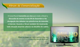 O Canal Rural transmitiu ao vivo para todo o Brasil a
discussão do evento no dia 09 de Dezembro e fez
divulgação dos debates nas plataformas de televisão
e internet. Durante o fórum também foi mostrando
toda situação atual da cultura e os desafios da cadeia.
Fórum de Comercialização
Clique na imagem ao lado e confira o clipe com
o overview especial do Fórum!
 