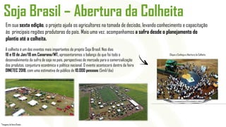 Em sua sexta edição, o projeto ajuda os agricultores na tomada de decisão, levando conhecimento e capacitação
às principais regiões produtoras do país. Mais uma vez, acompanhamos a safra desde o planejamento do
plantio até a colheita.
Soja Brasil – Abertura da Colheita
Clique e Conheça a Abertura da Colheita
A colheita é um dos eventos mais importantes do projeto Soja Brasil. Nos dias
18 e 19 de Jan/18 em Canarana/MT, apresentaremos o balanço do que foi todo o
desenvolvimento da safra de soja no país, perspectivas de mercado para a comercialização
dos produtos, conjuntura econômica e política nacional. O evento acontecerá dentro da feira
DINETEC 2018, com uma estimativa de público de 10.000 pessoas (5mil/dia)
*Imagens da feira Dinetc
 