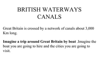 BRITISH WATERWAYS
CANALS
Great Britain is crossed by a network of canals about 3,000
Km long.
Imagine a trip around Great Britain by boat .Imagine the
boat you are going to hire and the cities you are going to
visit.
 