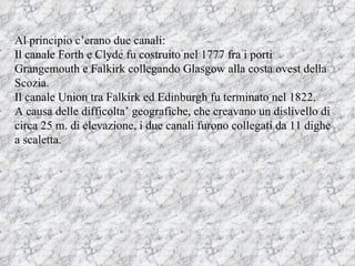 Al principio c’erano due canali: Il canale Forth e Clyde fu costruito nel 1777 fra i porti Grangemouth e Falkirk collegando Glasgow alla costa ovest della Scozia. Il canale Union tra Falkirk ed Edinburgh fu terminato nel 1822.  A causa delle difficolta’ geografiche, che creavano un dislivello di circa 25 m. di elevazione, i due canali furono collegati da 11 dighe a scaletta.  