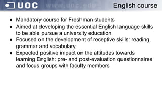 ● Mandatory course for Freshman students
● Aimed at developing the essential English language skills
to be able pursue a university education
● Focused on the development of receptive skills: reading,
grammar and vocabulary
● Expected positive impact on the attitudes towards
learning English: pre- and post-evaluation questionnaires
and focus groups with faculty members
English course
 